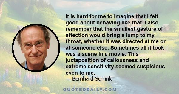 It is hard for me to imagine that I felt good about behaving like that. I also remember that the smallest gesture of affection would bring a lump to my throat, whether it was directed at me or at someone else. Sometimes 