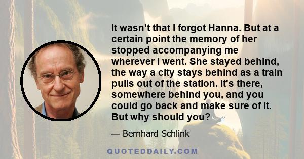 It wasn't that I forgot Hanna. But at a certain point the memory of her stopped accompanying me wherever I went. She stayed behind, the way a city stays behind as a train pulls out of the station. It's there, somewhere