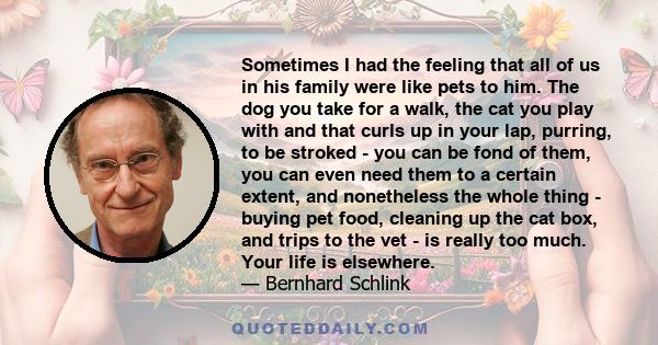 Sometimes I had the feeling that all of us in his family were like pets to him. The dog you take for a walk, the cat you play with and that curls up in your lap, purring, to be stroked - you can be fond of them, you can 