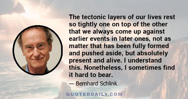 The tectonic layers of our lives rest so tightly one on top of the other that we always come up against earlier events in later ones, not as matter that has been fully formed and pushed aside, but absolutely present and 