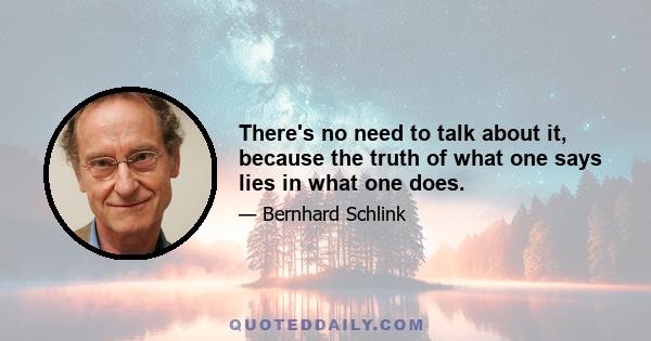 There's no need to talk about it, because the truth of what one says lies in what one does.