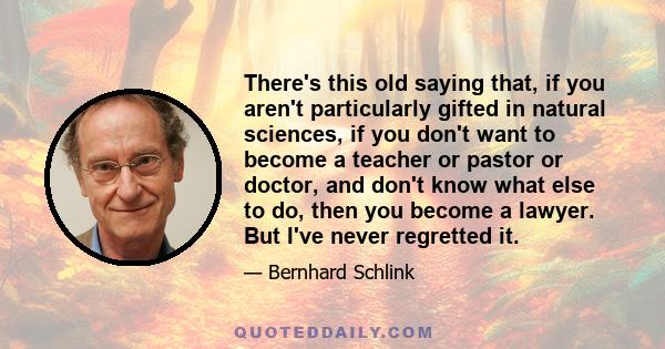 There's this old saying that, if you aren't particularly gifted in natural sciences, if you don't want to become a teacher or pastor or doctor, and don't know what else to do, then you become a lawyer. But I've never