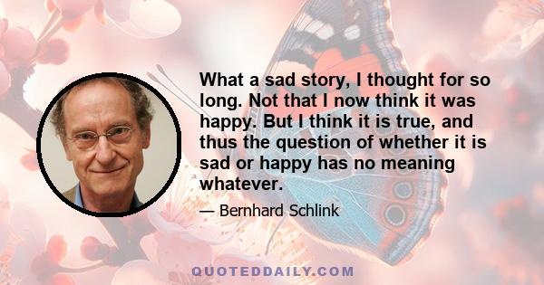 What a sad story, I thought for so long. Not that I now think it was happy. But I think it is true, and thus the question of whether it is sad or happy has no meaning whatever.