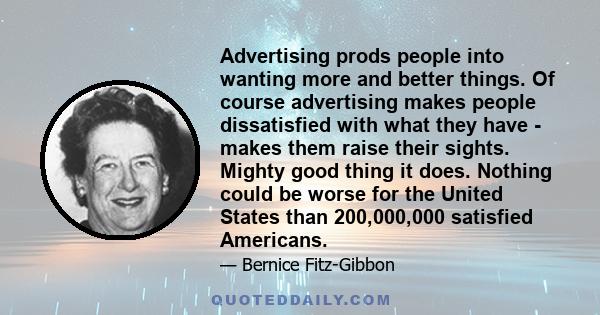 Advertising prods people into wanting more and better things. Of course advertising makes people dissatisfied with what they have - makes them raise their sights. Mighty good thing it does. Nothing could be worse for