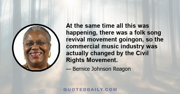 At the same time all this was happening, there was a folk song revival movement goingon, so the commercial music industry was actually changed by the Civil Rights Movement.