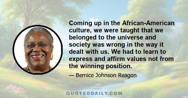 Coming up in the African-American culture, we were taught that we belonged to the universe and society was wrong in the way it dealt with us. We had to learn to express and affirm values not from the winning position.