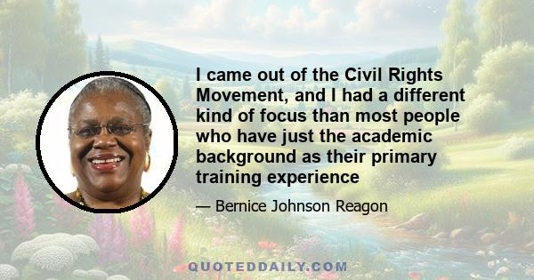 I came out of the Civil Rights Movement, and I had a different kind of focus than most people who have just the academic background as their primary training experience