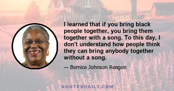 I learned that if you bring black people together, you bring them together with a song. To this day, I don't understand how people think they can bring anybody together without a song.