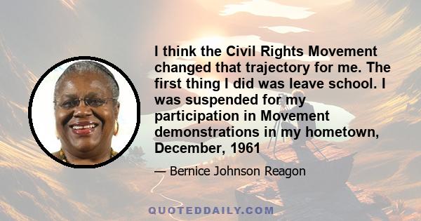 I think the Civil Rights Movement changed that trajectory for me. The first thing I did was leave school. I was suspended for my participation in Movement demonstrations in my hometown, December, 1961