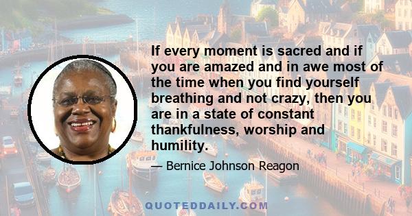 If every moment is sacred and if you are amazed and in awe most of the time when you find yourself breathing and not crazy, then you are in a state of constant thankfulness, worship and humility.