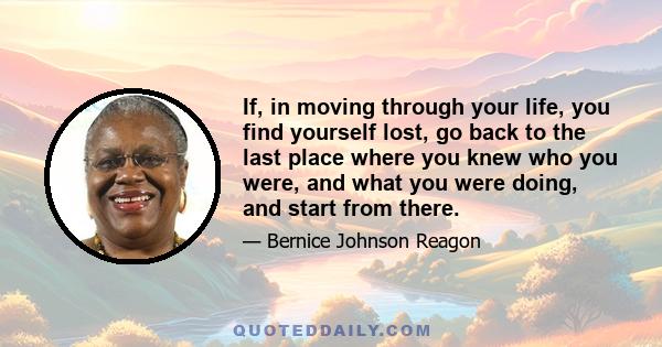 If, in moving through your life, you find yourself lost, go back to the last place where you knew who you were, and what you were doing, and start from there.