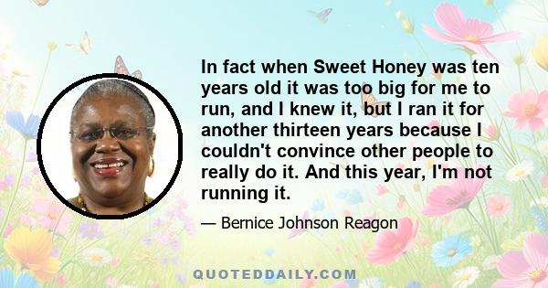 In fact when Sweet Honey was ten years old it was too big for me to run, and I knew it, but I ran it for another thirteen years because I couldn't convince other people to really do it. And this year, I'm not running it.