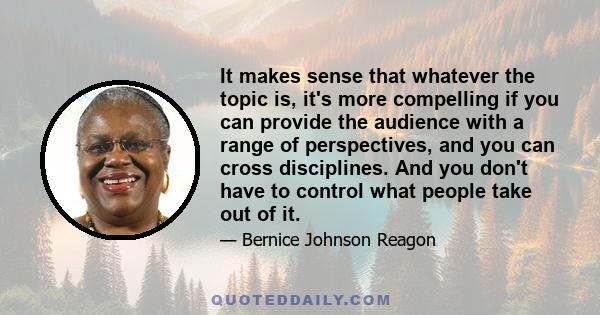 It makes sense that whatever the topic is, it's more compelling if you can provide the audience with a range of perspectives, and you can cross disciplines. And you don't have to control what people take out of it.