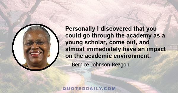 Personally I discovered that you could go through the academy as a young scholar, come out, and almost immediately have an impact on the academic environment.