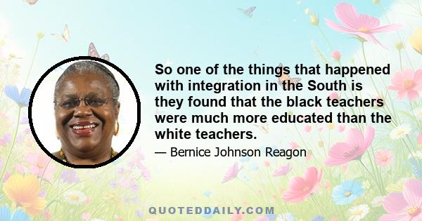 So one of the things that happened with integration in the South is they found that the black teachers were much more educated than the white teachers.