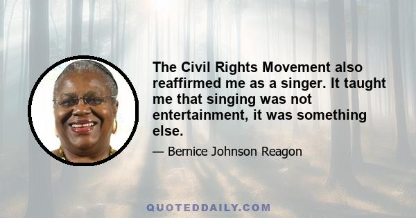 The Civil Rights Movement also reaffirmed me as a singer. It taught me that singing was not entertainment, it was something else.