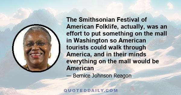 The Smithsonian Festival of American Folklife, actually, was an effort to put something on the mall in Washington so American tourists could walk through America, and in their minds everything on the mall would be