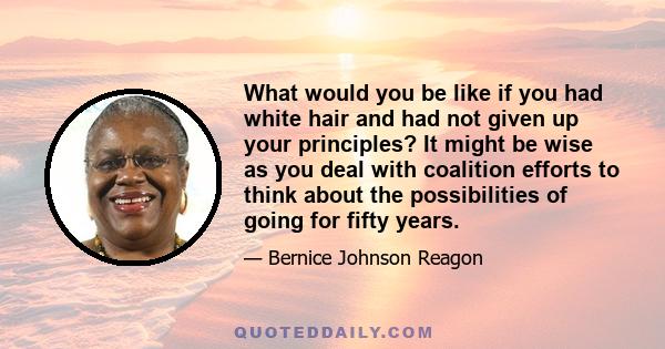 What would you be like if you had white hair and had not given up your principles? It might be wise as you deal with coalition efforts to think about the possibilities of going for fifty years.