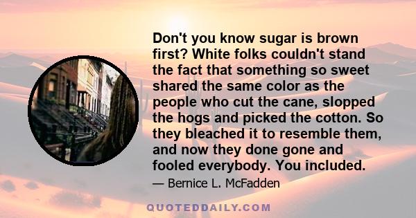 Don't you know sugar is brown first? White folks couldn't stand the fact that something so sweet shared the same color as the people who cut the cane, slopped the hogs and picked the cotton. So they bleached it to