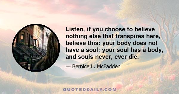 Listen, if you choose to believe nothing else that transpires here, believe this: your body does not have a soul; your soul has a body, and souls never, ever die.