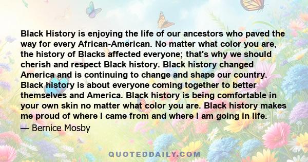 Black History is enjoying the life of our ancestors who paved the way for every African-American. No matter what color you are, the history of Blacks affected everyone; that's why we should cherish and respect Black