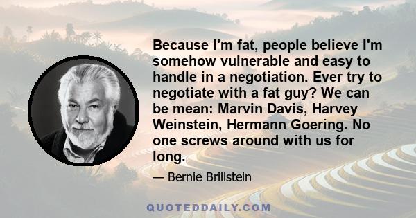 Because I'm fat, people believe I'm somehow vulnerable and easy to handle in a negotiation. Ever try to negotiate with a fat guy? We can be mean: Marvin Davis, Harvey Weinstein, Hermann Goering. No one screws around