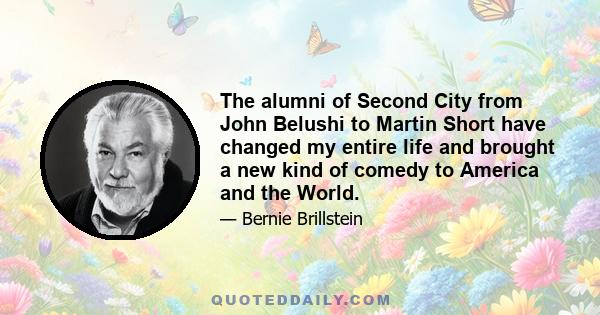 The alumni of Second City from John Belushi to Martin Short have changed my entire life and brought a new kind of comedy to America and the World.