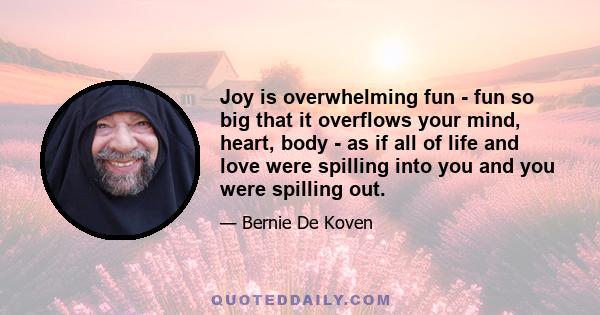 Joy is overwhelming fun - fun so big that it overflows your mind, heart, body - as if all of life and love were spilling into you and you were spilling out.