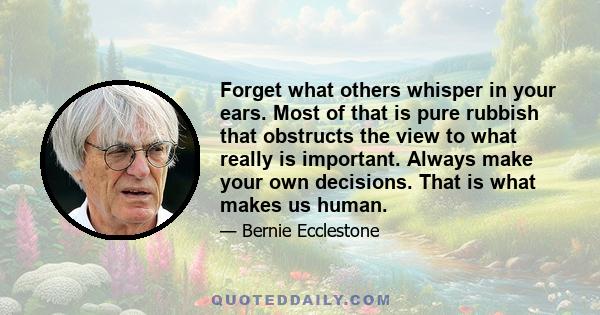 Forget what others whisper in your ears. Most of that is pure rubbish that obstructs the view to what really is important. Always make your own decisions. That is what makes us human.