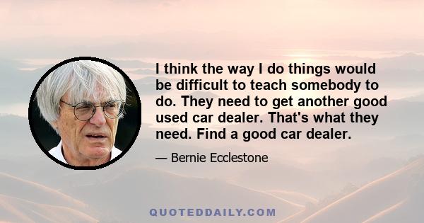 I think the way I do things would be difficult to teach somebody to do. They need to get another good used car dealer. That's what they need. Find a good car dealer.