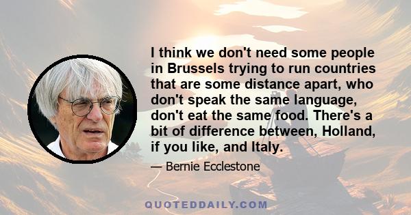 I think we don't need some people in Brussels trying to run countries that are some distance apart, who don't speak the same language, don't eat the same food. There's a bit of difference between, Holland, if you like,