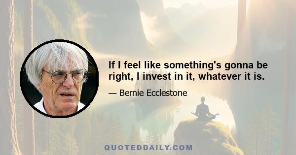 If I feel like something's gonna be right, I invest in it, whatever it is.