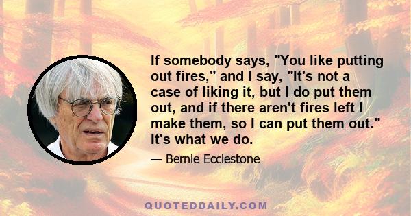 If somebody says, You like putting out fires, and I say, It's not a case of liking it, but I do put them out, and if there aren't fires left I make them, so I can put them out. It's what we do.