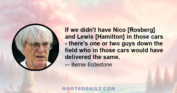 If we didn't have Nico [Rosberg] and Lewis [Hamilton] in those cars - there's one or two guys down the field who in those cars would have delivered the same.