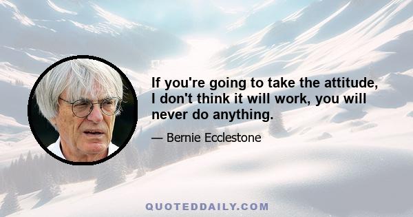 If you're going to take the attitude, I don't think it will work, you will never do anything.