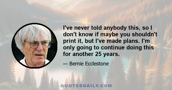 I've never told anybody this, so I don't know if maybe you shouldn't print it, but I've made plans. I'm only going to continue doing this for another 25 years.