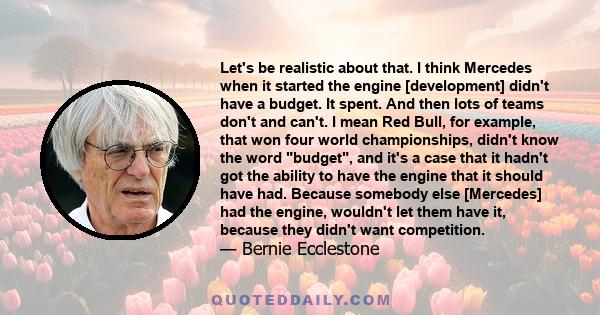 Let's be realistic about that. I think Mercedes when it started the engine [development] didn't have a budget. It spent. And then lots of teams don't and can't. I mean Red Bull, for example, that won four world