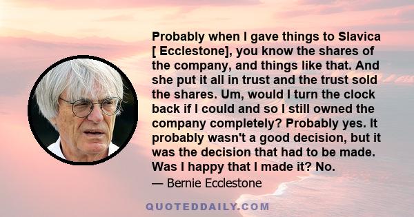 Probably when I gave things to Slavica [ Ecclestone], you know the shares of the company, and things like that. And she put it all in trust and the trust sold the shares. Um, would I turn the clock back if I could and