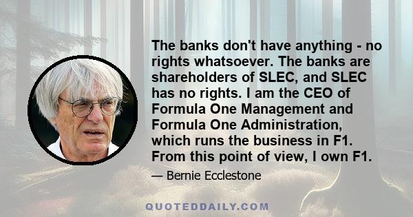 The banks don't have anything - no rights whatsoever. The banks are shareholders of SLEC, and SLEC has no rights. I am the CEO of Formula One Management and Formula One Administration, which runs the business in F1.