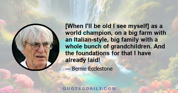 [When I'll be old I see myself] as a world champion, on a big farm with an Italian-style, big family with a whole bunch of grandchildren. And the foundations for that I have already laid!