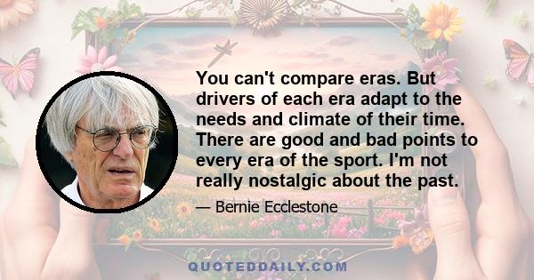 You can't compare eras. But drivers of each era adapt to the needs and climate of their time. There are good and bad points to every era of the sport. I'm not really nostalgic about the past.