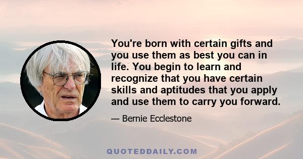 You're born with certain gifts and you use them as best you can in life. You begin to learn and recognize that you have certain skills and aptitudes that you apply and use them to carry you forward.