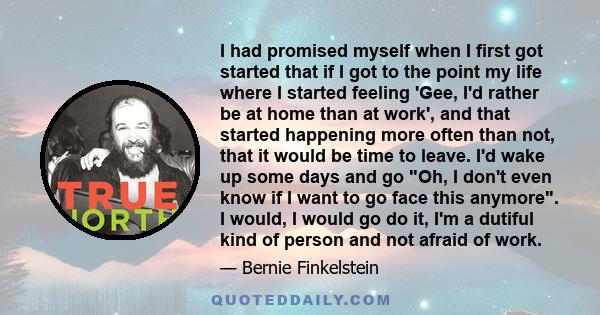 I had promised myself when I first got started that if I got to the point my life where I started feeling 'Gee, I'd rather be at home than at work', and that started happening more often than not, that it would be time