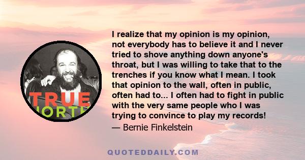 I realize that my opinion is my opinion, not everybody has to believe it and I never tried to shove anything down anyone's throat, but I was willing to take that to the trenches if you know what I mean. I took that