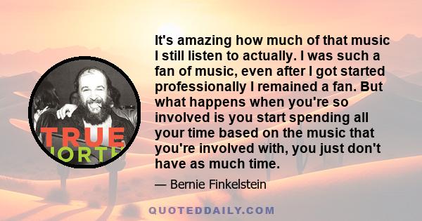 It's amazing how much of that music I still listen to actually. I was such a fan of music, even after I got started professionally I remained a fan. But what happens when you're so involved is you start spending all