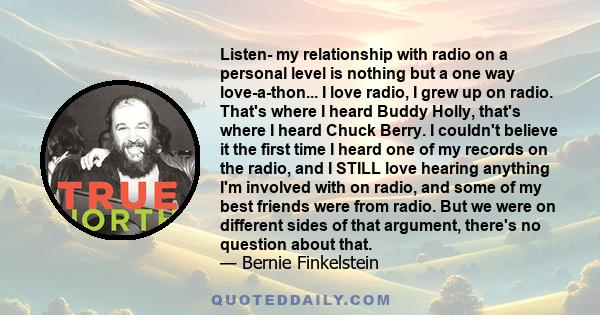 Listen- my relationship with radio on a personal level is nothing but a one way love-a-thon... I love radio, I grew up on radio. That's where I heard Buddy Holly, that's where I heard Chuck Berry. I couldn't believe it