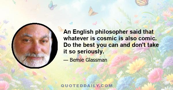 An English philosopher said that whatever is cosmic is also comic. Do the best you can and don't take it so seriously.