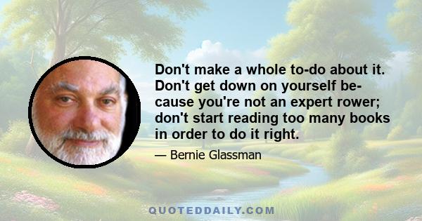 Don't make a whole to-do about it. Don't get down on yourself be- cause you're not an expert rower; don't start reading too many books in order to do it right.