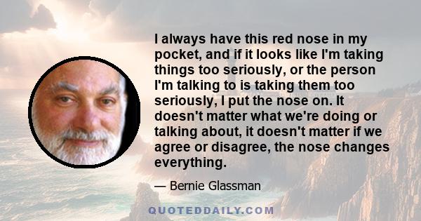 I always have this red nose in my pocket, and if it looks like I'm taking things too seriously, or the person I'm talking to is taking them too seriously, I put the nose on. It doesn't matter what we're doing or talking 