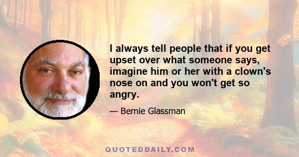 I always tell people that if you get upset over what someone says, imagine him or her with a clown's nose on and you won't get so angry.